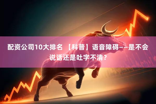 配资公司10大排名 【科普】语音障碍——是不会说话还是吐字不清？