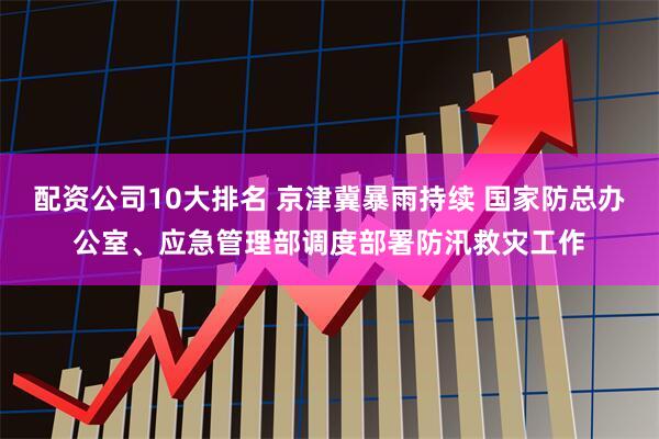 配资公司10大排名 京津冀暴雨持续 国家防总办公室、应急管理部调度部署防汛救灾工作