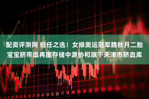 配资评测网 信任之选！女排奥运冠军魏秋月二胎宝宝脐带血再度存储中源协和旗下天津市脐血库