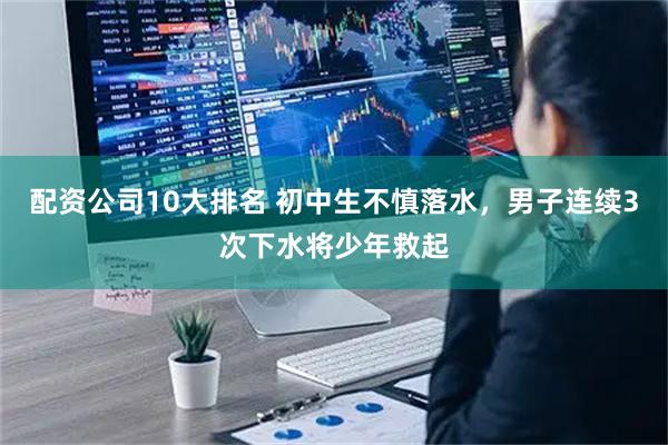 配资公司10大排名 初中生不慎落水，男子连续3次下水将少年救起