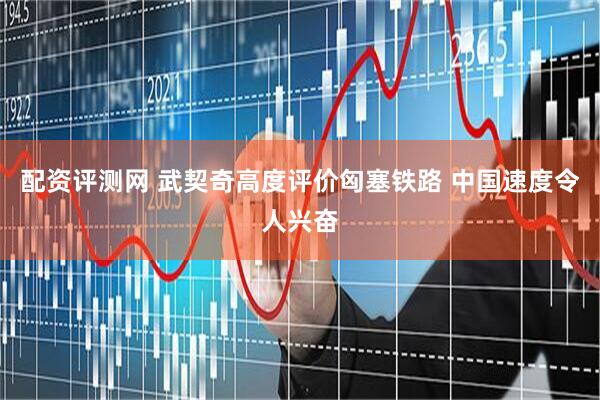 配资评测网 武契奇高度评价匈塞铁路 中国速度令人兴奋