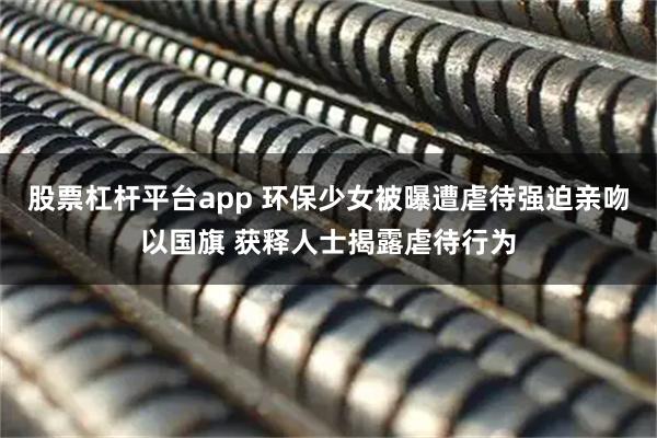 股票杠杆平台app 环保少女被曝遭虐待强迫亲吻以国旗 获释人士揭露虐待行为